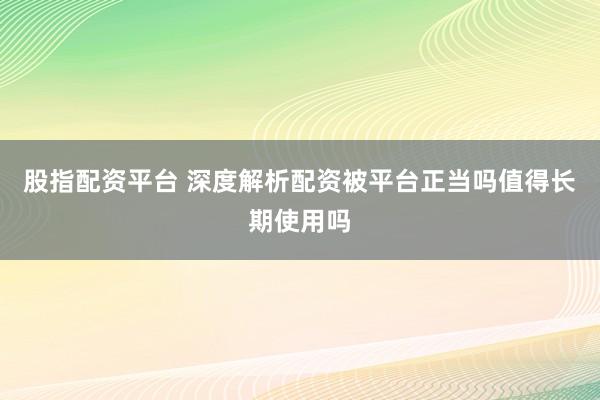 股指配资平台 深度解析配资被平台正当吗值得长期使用吗