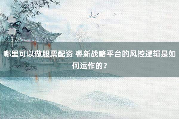 哪里可以做股票配资 睿新战略平台的风控逻辑是如何运作的?