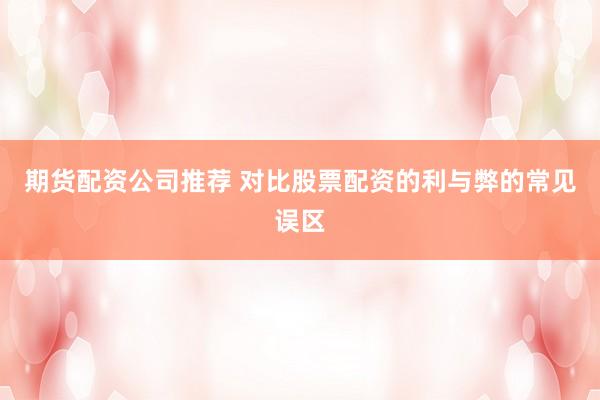 期货配资公司推荐 对比股票配资的利与弊的常见误区