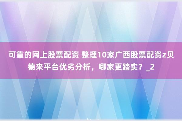 可靠的网上股票配资 整理10家广西股票配资z贝德来平台优劣分析,哪家更踏实?_2
