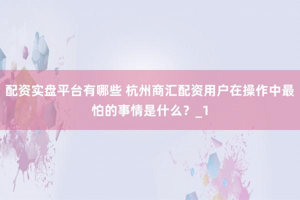 配资实盘平台有哪些 杭州商汇配资用户在操作中最怕的事情是什么？_1