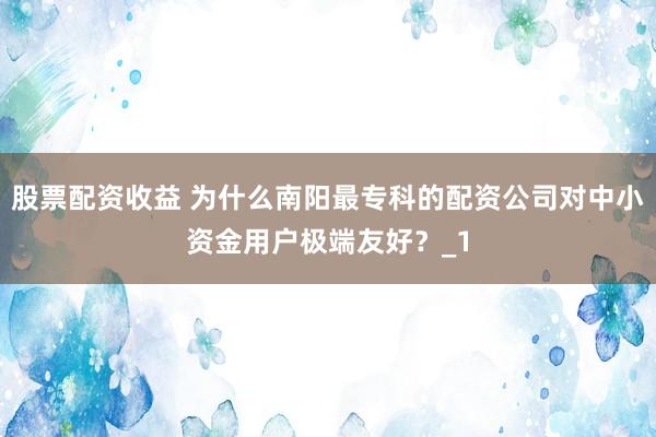 股票配资收益 为什么南阳最专科的配资公司对中小资金用户极端友好?_1