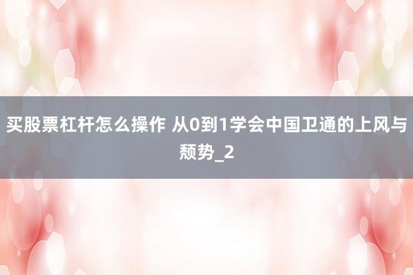 买股票杠杆怎么操作 从0到1学会中国卫通的上风与颓势_2
