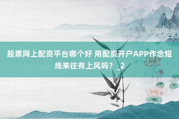 股票网上配资平台哪个好 用配资开户APP作念短线来往有上风吗？_2