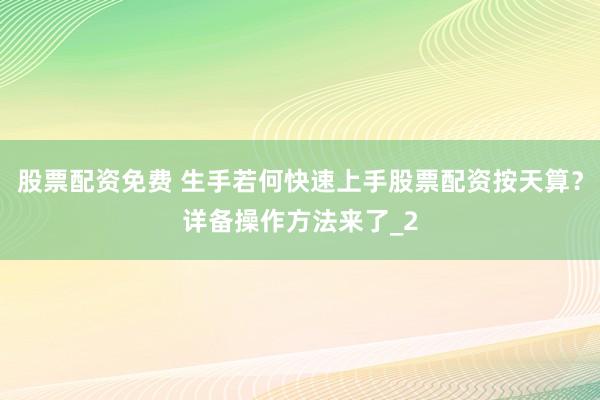 股票配资免费 生手若何快速上手股票配资按天算？详备操作方法来了_2