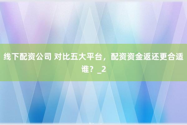 线下配资公司 对比五大平台，配资资金返还更合适谁？_2