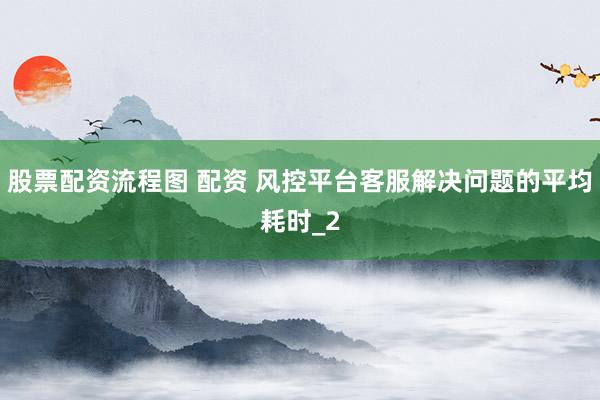 股票配资流程图 配资 风控平台客服解决问题的平均耗时_2