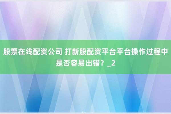 股票在线配资公司 打新股配资平台平台操作过程中是否容易出错?_2