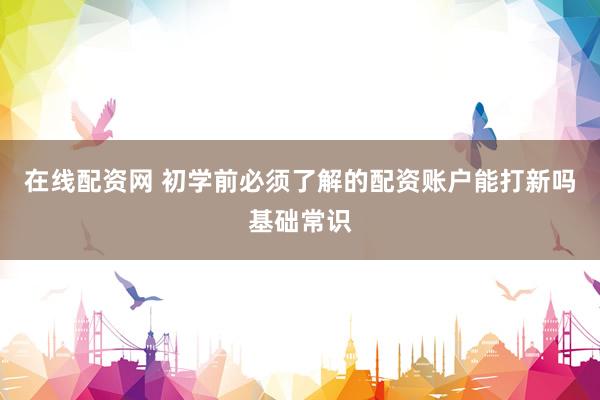 在线配资网 初学前必须了解的配资账户能打新吗基础常识
